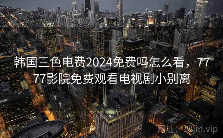 韩国三色电费2024免费吗怎么看，7777影院免费观看电视剧小别离