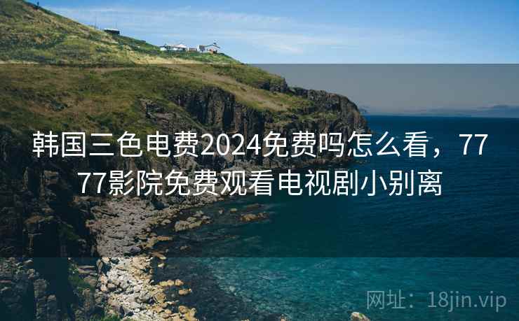 韩国三色电费2024免费吗怎么看，7777影院免费观看电视剧小别离