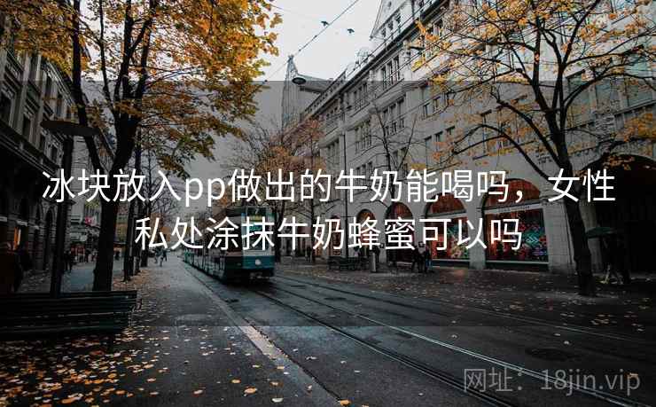 冰块放入pp做出的牛奶能喝吗，女性私处涂抹牛奶蜂蜜可以吗