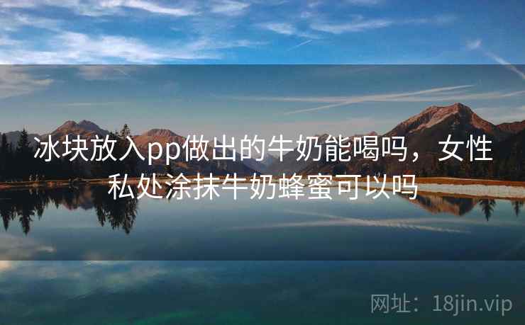 冰块放入pp做出的牛奶能喝吗，女性私处涂抹牛奶蜂蜜可以吗