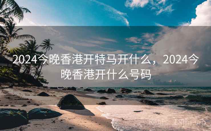 2024今晚香港开特马开什么，2024今晚香港开什么号码
