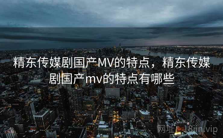 精东传媒剧国产MV的特点，精东传媒剧国产mv的特点有哪些