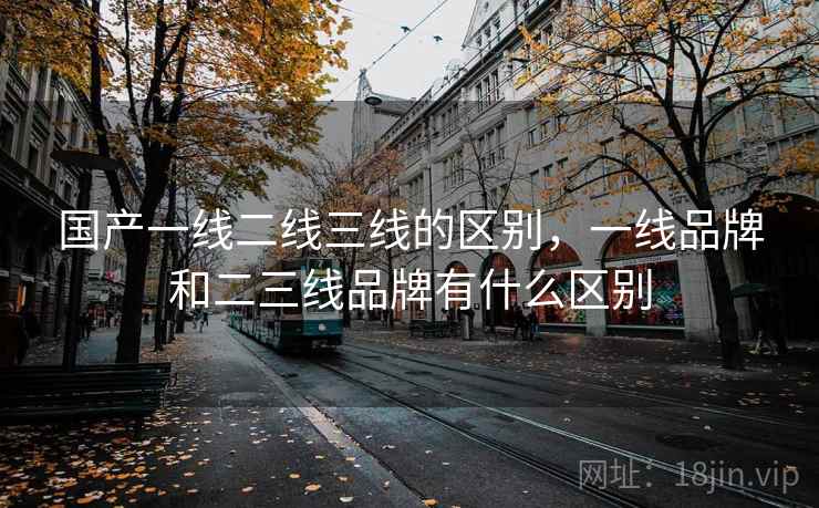 国产一线二线三线的区别，一线品牌和二三线品牌有什么区别