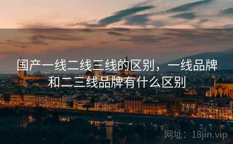 国产一线二线三线的区别，一线品牌和二三线品牌有什么区别