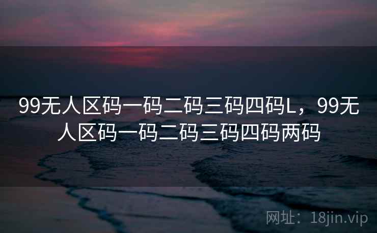99无人区码一码二码三码四码L，99无人区码一码二码三码四码两码