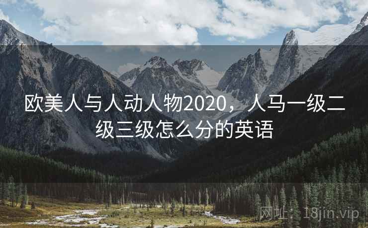 欧美人与人动人物2020，人马一级二级三级怎么分的英语