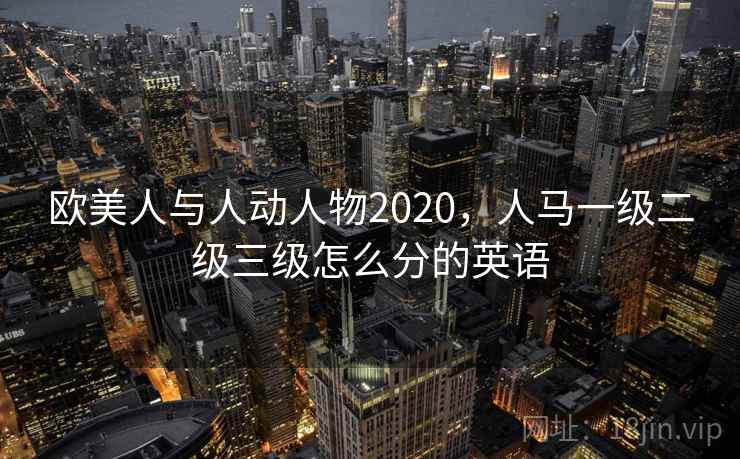 欧美人与人动人物2020，人马一级二级三级怎么分的英语