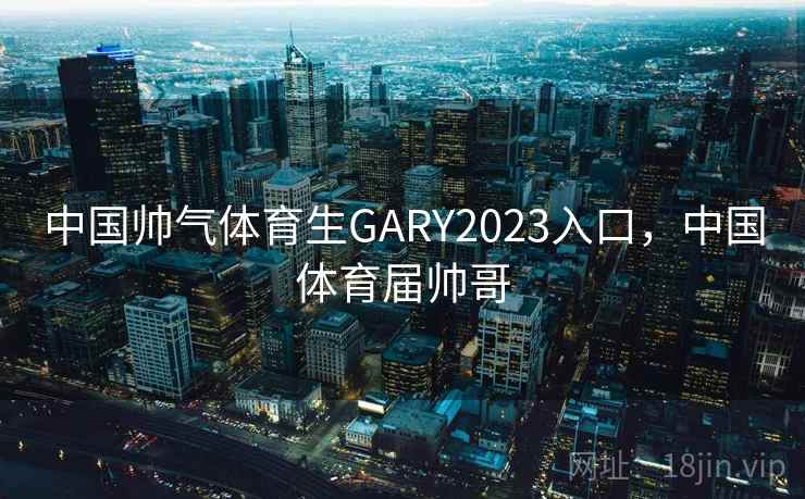 中国帅气体育生GARY2023入口，中国体育届帅哥
