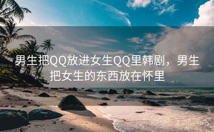 男生把QQ放进女生QQ里韩剧,男生把女生的东西放在怀里 男生把QQ放进女生QQ里韩剧,男生把女生的东西放在怀里