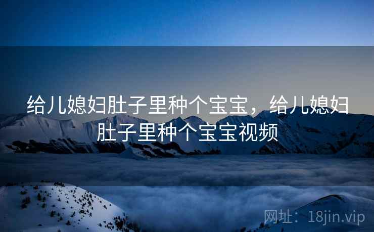 给儿媳妇肚子里种个宝宝，给儿媳妇肚子里种个宝宝视频