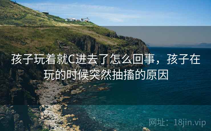 孩子玩着就C进去了怎么回事，孩子在玩的时候突然抽搐的原因