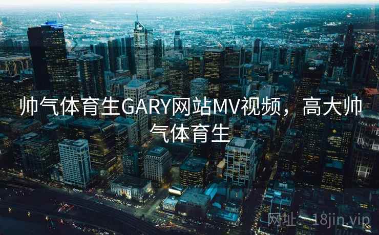 帅气体育生GARY网站MV视频，高大帅气体育生