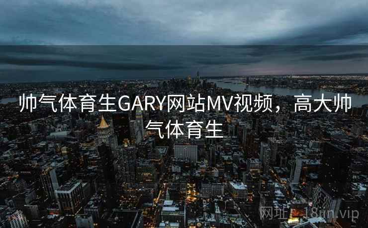帅气体育生GARY网站MV视频，高大帅气体育生