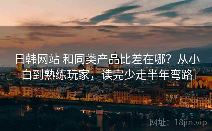 日韩网站 和同类产品比差在哪？从小白到熟练玩家，读完少走半年弯路
