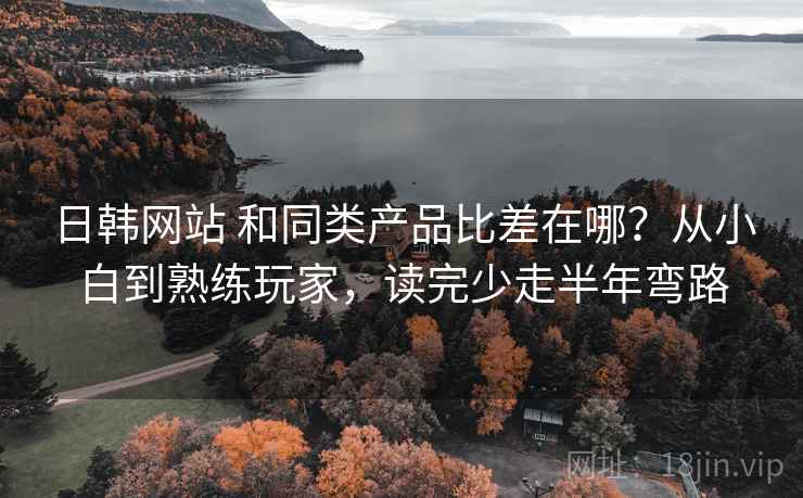 日韩网站 和同类产品比差在哪？从小白到熟练玩家，读完少走半年弯路