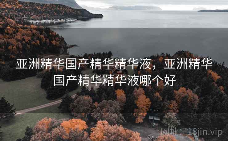 亚洲精华国产精华精华液，亚洲精华国产精华精华液哪个好