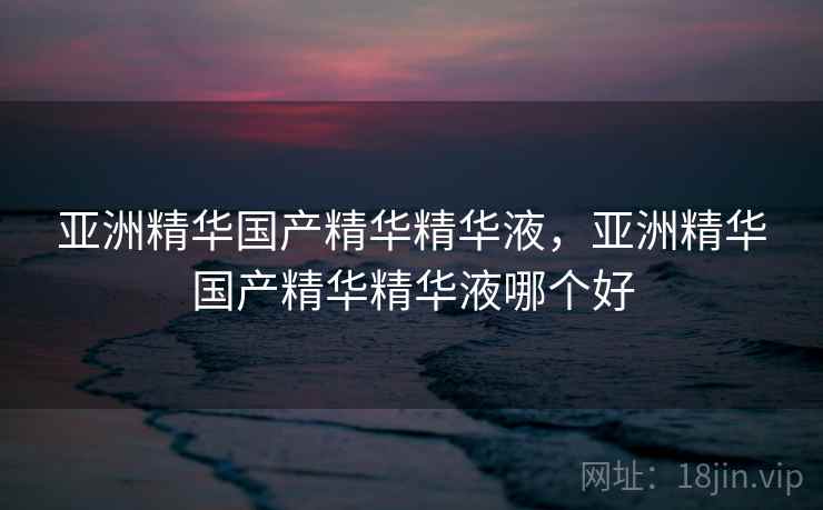 亚洲精华国产精华精华液，亚洲精华国产精华精华液哪个好