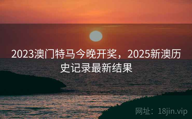2023澳门特马今晚开奖，2025新澳历史记录最新结果