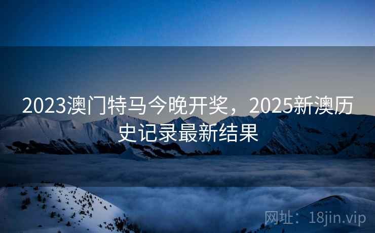 2023澳门特马今晚开奖，2025新澳历史记录最新结果
