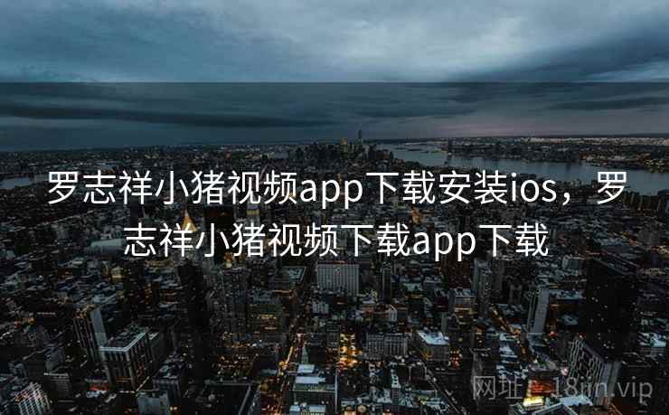 罗志祥小猪视频app下载安装ios，罗志祥小猪视频下载app下载