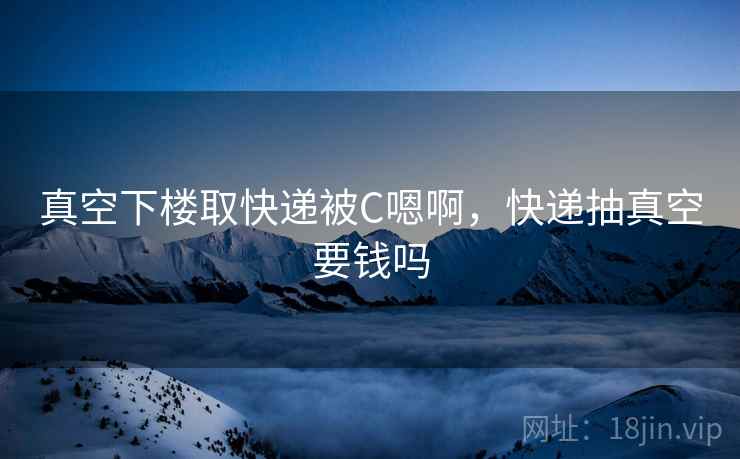 真空下楼取快递被C嗯啊,快递抽真空要钱吗