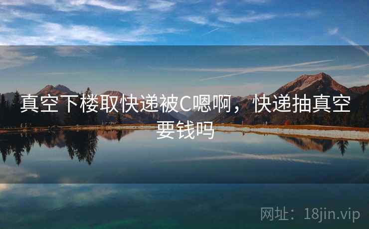 真空下楼取快递被C嗯啊,快递抽真空要钱吗 真空下楼取快递被C嗯啊,快递抽真空要钱吗