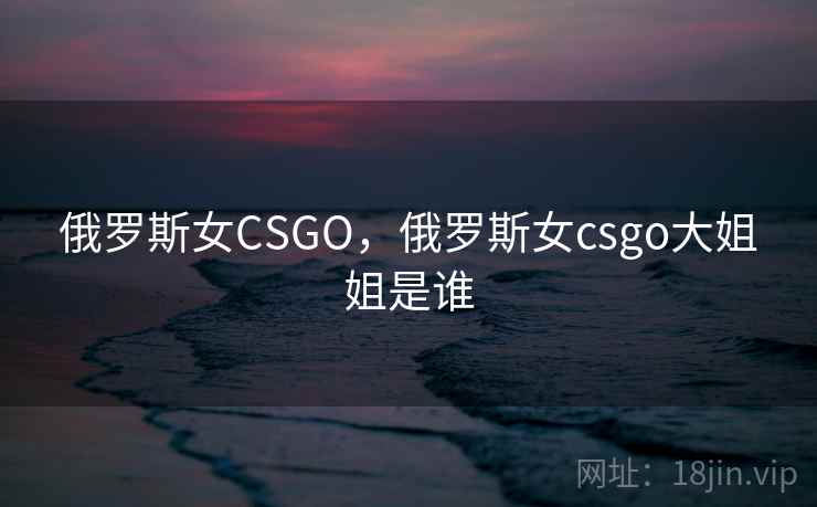 俄罗斯女CSGO，俄罗斯女csgo大姐姐是谁