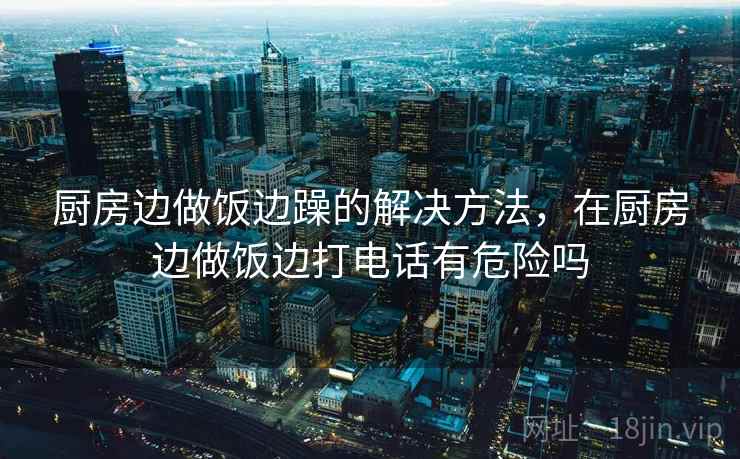 厨房边做饭边躁的解决方法，在厨房边做饭边打电话有危险吗
