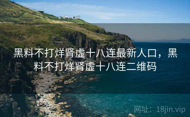 黑料不打烊肾虚十八连最新人口,黑料不打烊肾虚十八连二维码 黑料不打烊肾虚十八连最新人口,黑料不打烊肾虚十八连二维码