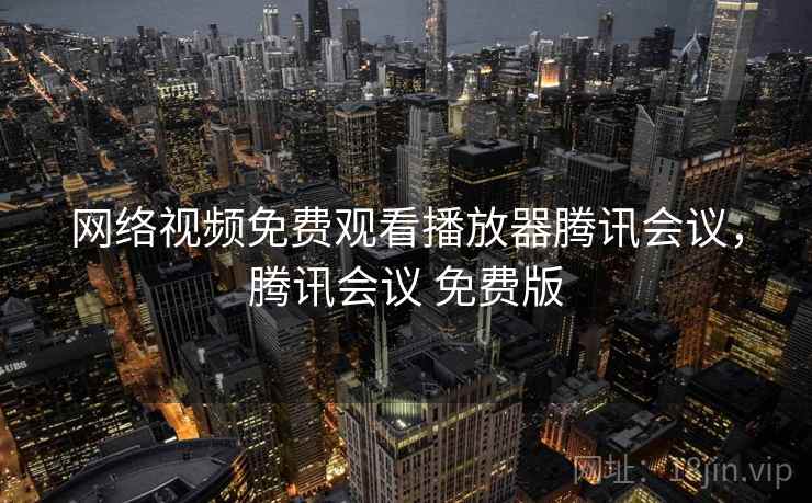 网络视频免费观看播放器腾讯会议,腾讯会议 免费版 网络视频免费观看播放器腾讯会议,腾讯会议 免费版