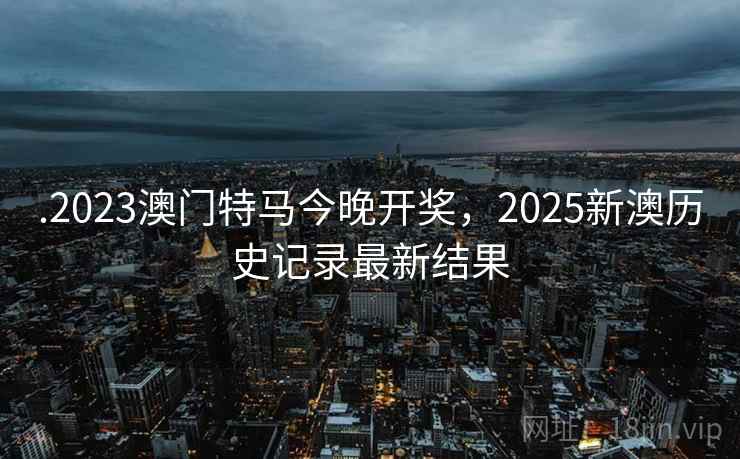 .2023澳门特马今晚开奖，2025新澳历史记录最新结果