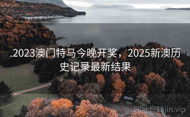 .2023澳门特马今晚开奖,2025新澳历史记录最新结果 .2023澳门特马今晚开奖,2025新澳历史记录最新结果
